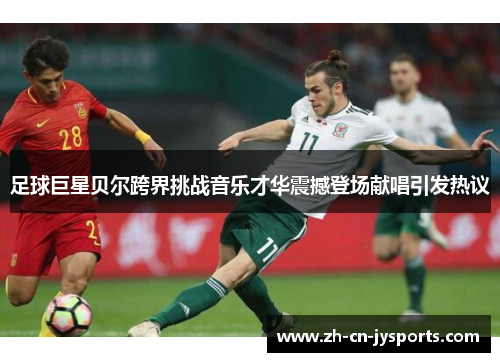 足球巨星贝尔跨界挑战音乐才华震撼登场献唱引发热议