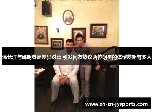 潘长江与姚明身高差异对比 引发网友热议两位明星的体型差距有多大