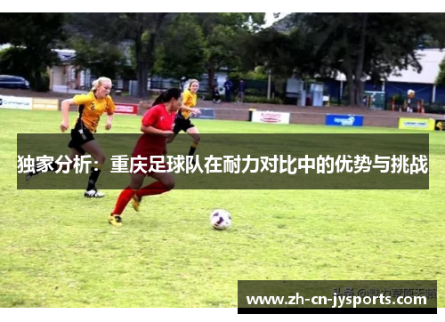 独家分析：重庆足球队在耐力对比中的优势与挑战