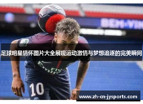 足球明星情怀图片大全展现运动激情与梦想追逐的完美瞬间