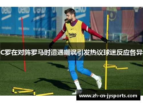 C罗在对阵罗马时遭遇嘲讽引发热议球迷反应各异