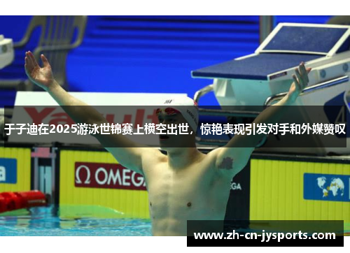 于子迪在2025游泳世锦赛上横空出世,惊艳表现引发对手和外媒赞叹